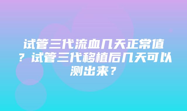 试管三代流血几天正常值？试管三代移植后几天可以测出来？