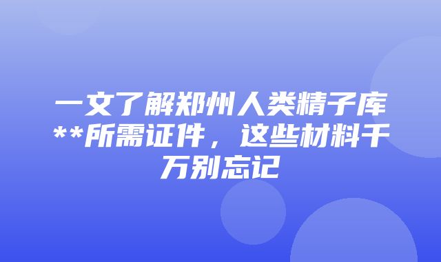 一文了解郑州人类精子库**所需证件，这些材料千万别忘记