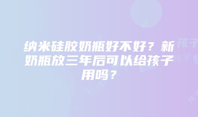 纳米硅胶奶瓶好不好？新奶瓶放三年后可以给孩子用吗？