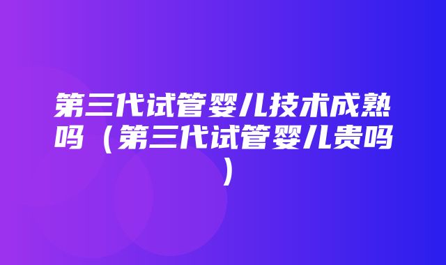 第三代试管婴儿技术成熟吗（第三代试管婴儿贵吗）