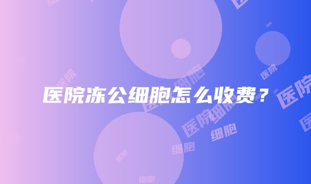 医院冻公细胞怎么收费？