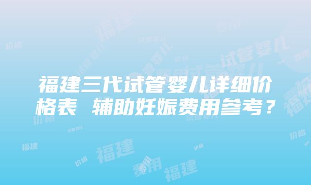 福建三代试管婴儿详细价格表 辅助妊娠费用参考？