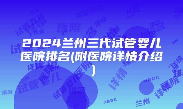 2024兰州三代试管婴儿医院排名(附医院详情介绍）