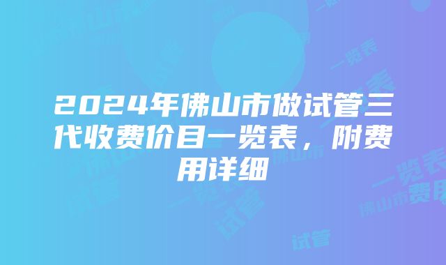 2024年佛山市做试管三代收费价目一览表，附费用详细