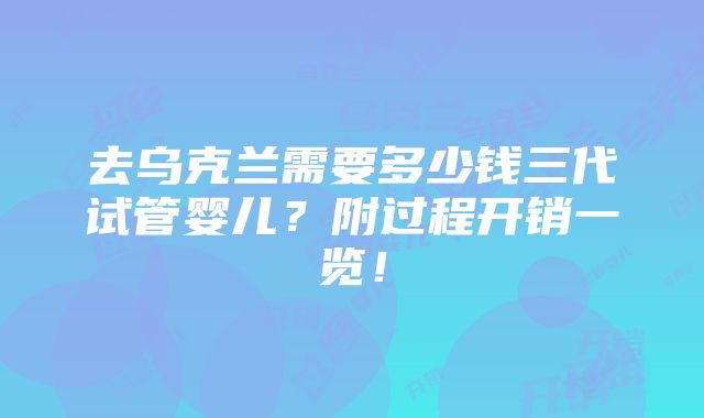 去乌克兰需要多少钱三代试管婴儿？附过程开销一览！