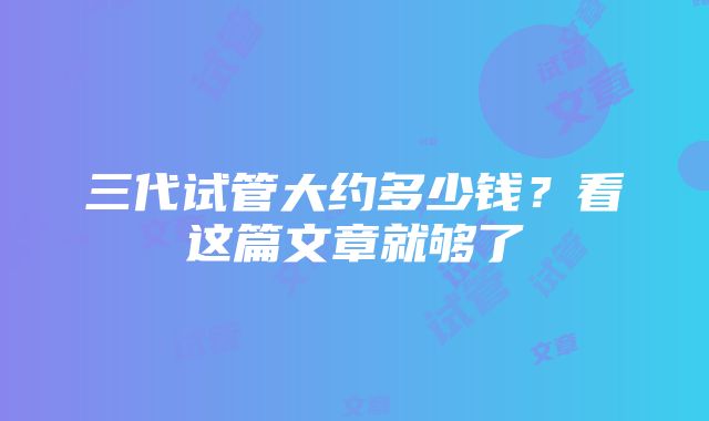 三代试管大约多少钱？看这篇文章就够了