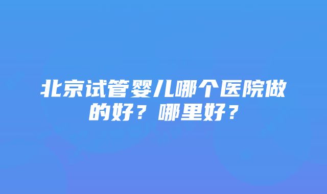 北京试管婴儿哪个医院做的好？哪里好？