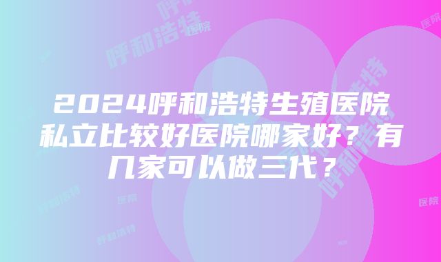 2024呼和浩特生殖医院私立比较好医院哪家好？有几家可以做三代？