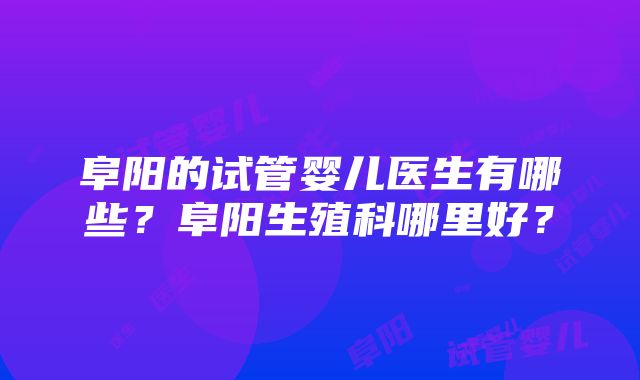 阜阳的试管婴儿医生有哪些？阜阳生殖科哪里好？