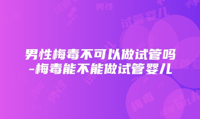 男性梅毒不可以做试管吗-梅毒能不能做试管婴儿