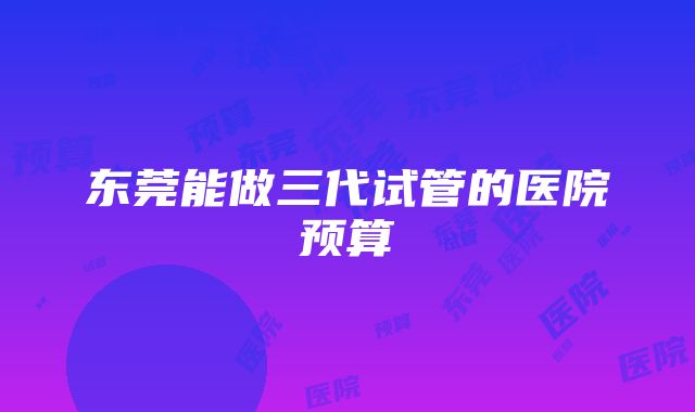 东莞能做三代试管的医院预算