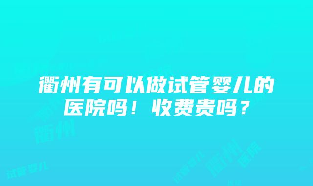 衢州有可以做试管婴儿的医院吗！收费贵吗？