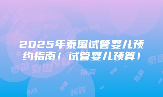 2025年泰国试管婴儿预约指南！试管婴儿预算！