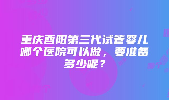 重庆酉阳第三代试管婴儿哪个医院可以做，要准备多少呢？