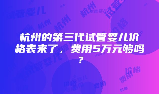 杭州的第三代试管婴儿价格表来了，费用5万元够吗？