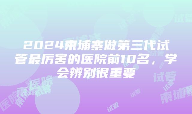 2024柬埔寨做第三代试管最厉害的医院前10名，学会辨别很重要