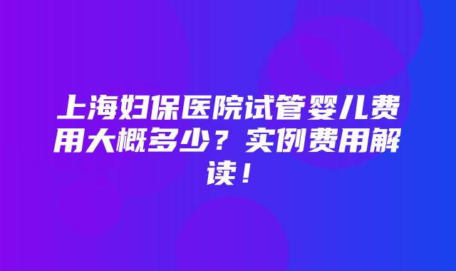 上海妇保医院试管婴儿费用大概多少？实例费用解读！