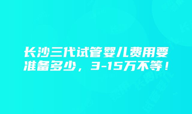 长沙三代试管婴儿费用要准备多少，3-15万不等！