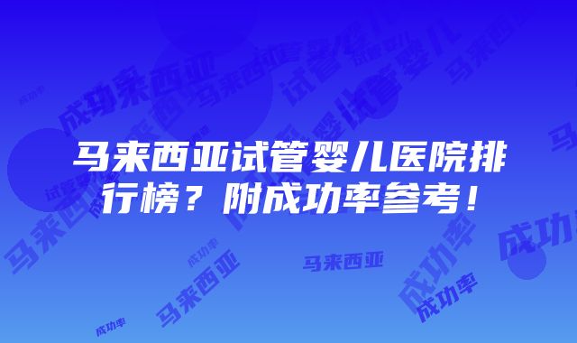 马来西亚试管婴儿医院排行榜？附成功率参考！