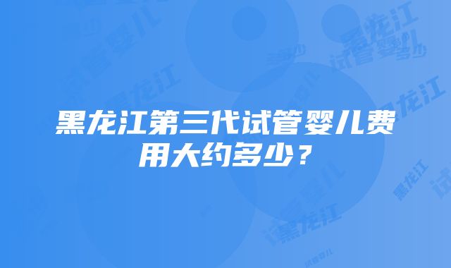 黑龙江第三代试管婴儿费用大约多少？