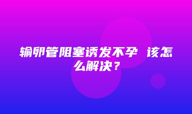 输卵管阻塞诱发不孕 该怎么解决？