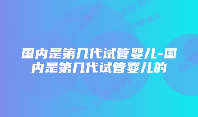 国内是第几代试管婴儿-国内是第几代试管婴儿的