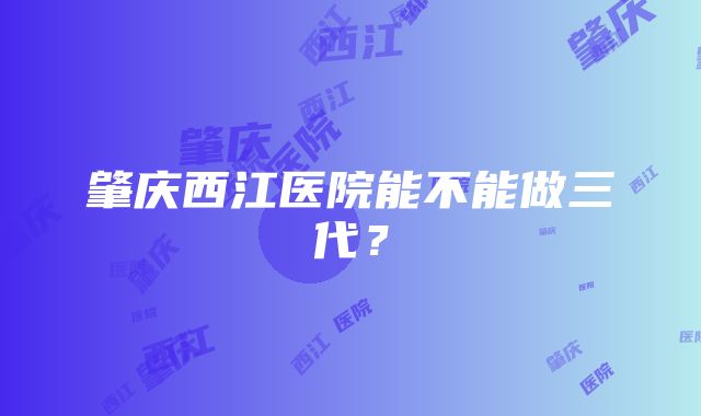 肇庆西江医院能不能做三代？