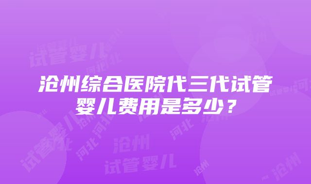 沧州综合医院代三代试管婴儿费用是多少？