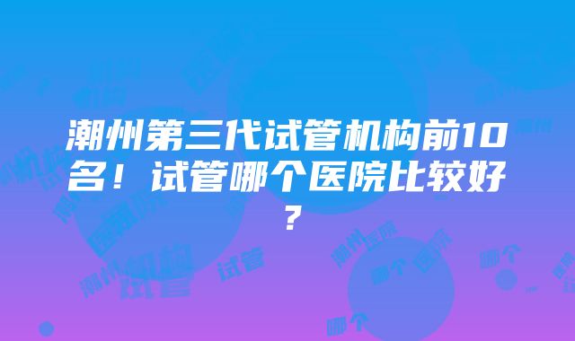 潮州第三代试管机构前10名！试管哪个医院比较好？