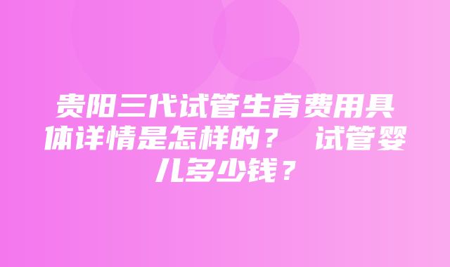 贵阳三代试管生育费用具体详情是怎样的？ 试管婴儿多少钱？