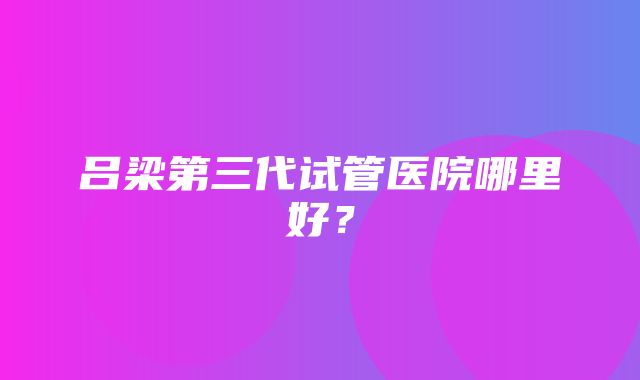 吕梁第三代试管医院哪里好？