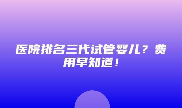 医院排名三代试管婴儿？费用早知道！