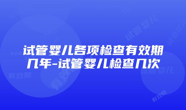 试管婴儿各项检查有效期几年-试管婴儿检查几次