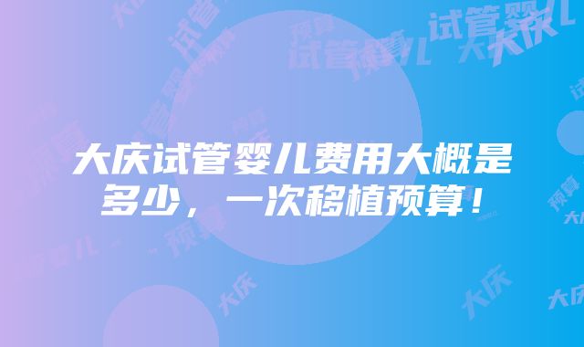 大庆试管婴儿费用大概是多少，一次移植预算！