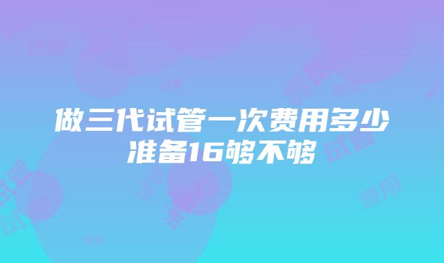 做三代试管一次费用多少准备16够不够