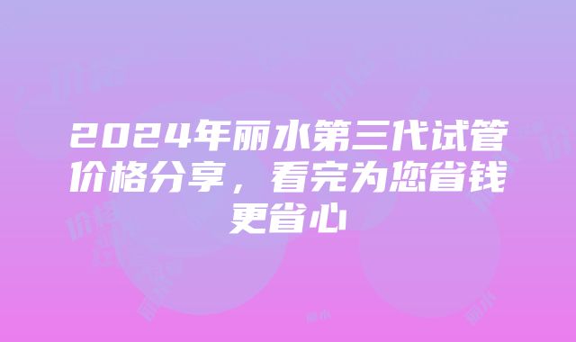 2024年丽水第三代试管价格分享，看完为您省钱更省心