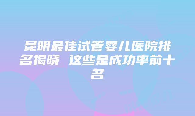 昆明最佳试管婴儿医院排名揭晓 这些是成功率前十名