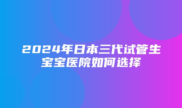 2024年日本三代试管生宝宝医院如何选择