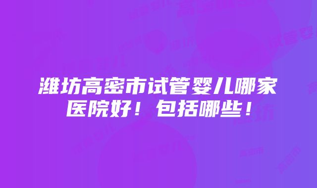 潍坊高密市试管婴儿哪家医院好！包括哪些！