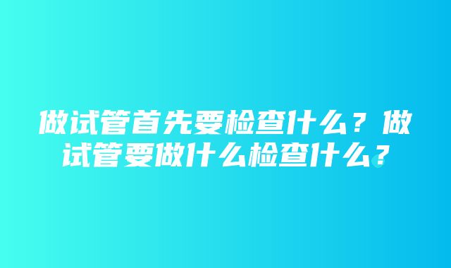 做试管首先要检查什么？做试管要做什么检查什么？