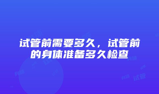 试管前需要多久，试管前的身体准备多久检查