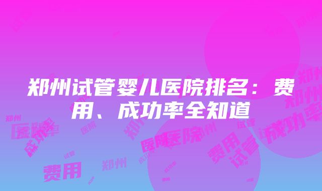 郑州试管婴儿医院排名：费用、成功率全知道