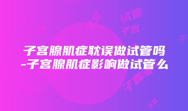 子宫腺肌症耽误做试管吗-子宫腺肌症影响做试管么