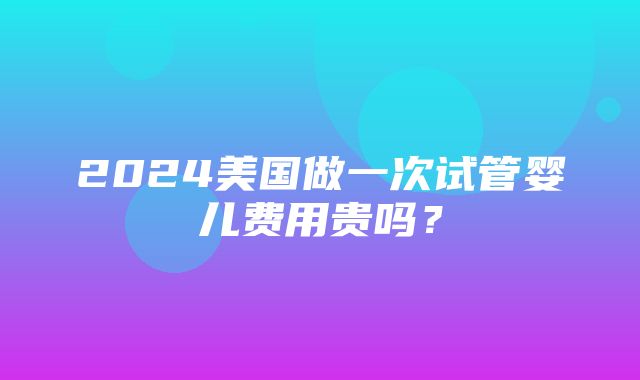 2024美国做一次试管婴儿费用贵吗？