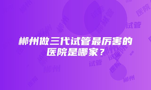 郴州做三代试管最厉害的医院是哪家？