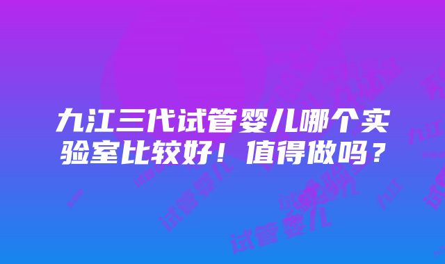 九江三代试管婴儿哪个实验室比较好！值得做吗？