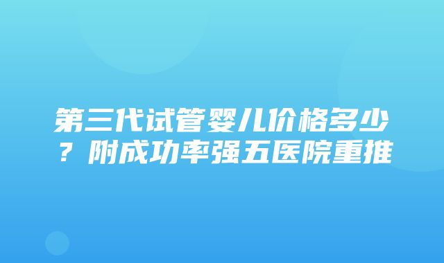 第三代试管婴儿价格多少？附成功率强五医院重推