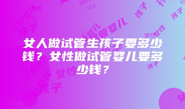 女人做试管生孩子要多少钱？女性做试管婴儿要多少钱？