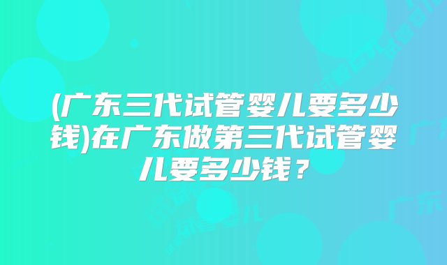 (广东三代试管婴儿要多少钱)在广东做第三代试管婴儿要多少钱？