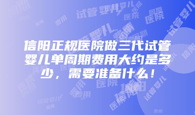 信阳正规医院做三代试管婴儿单周期费用大约是多少，需要准备什么！